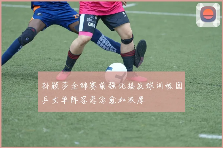孙颖莎全锦赛前强化接发球训练国乒女单阵容悬念愈加浓厚