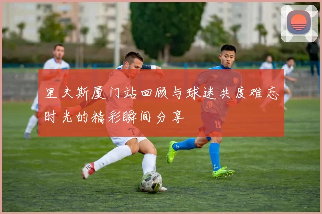 里夫斯厦门站回顾与球迷共度难忘时光的精彩瞬间分享