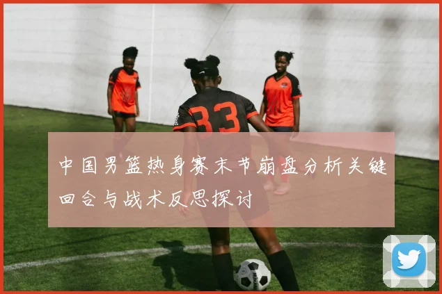中国男篮热身赛末节崩盘分析关键回合与战术反思探讨