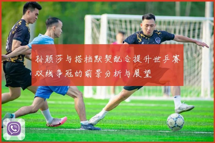孙颖莎与搭档默契配合提升世乒赛双线争冠的前景分析与展望