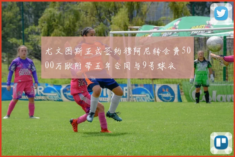 尤文图斯正式签约穆阿尼转会费5000万欧附带五年合同与9号球衣