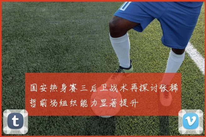 国安热身赛三后卫战术再探讨张稀哲前场组织能力显著提升