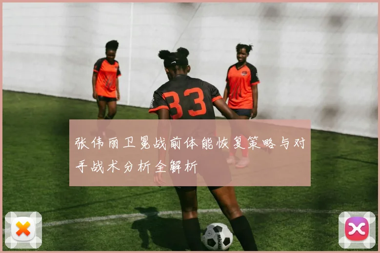 张伟丽卫冕战前体能恢复策略与对手战术分析全解析