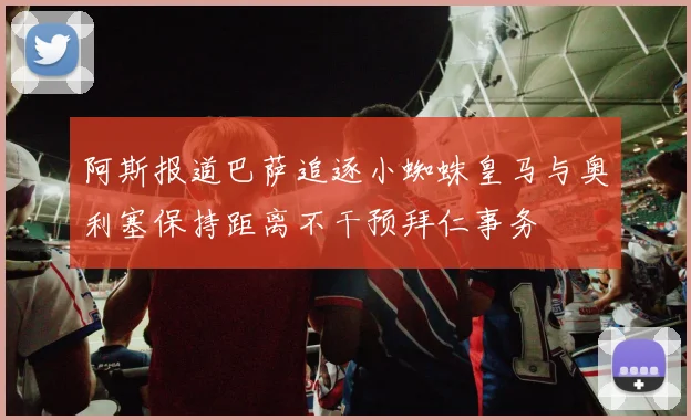 阿斯报道巴萨追逐小蜘蛛皇马与奥利塞保持距离不干预拜仁事务