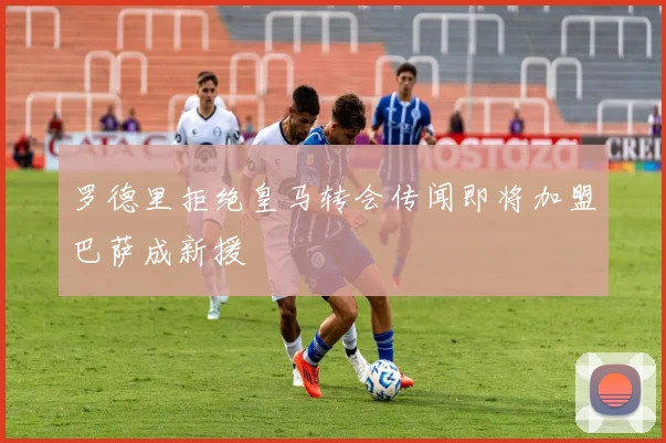 罗德里拒绝皇马转会传闻即将加盟巴萨成新援