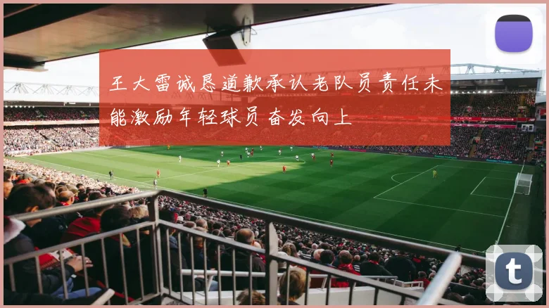 王大雷诚恳道歉承认老队员责任未能激励年轻球员奋发向上