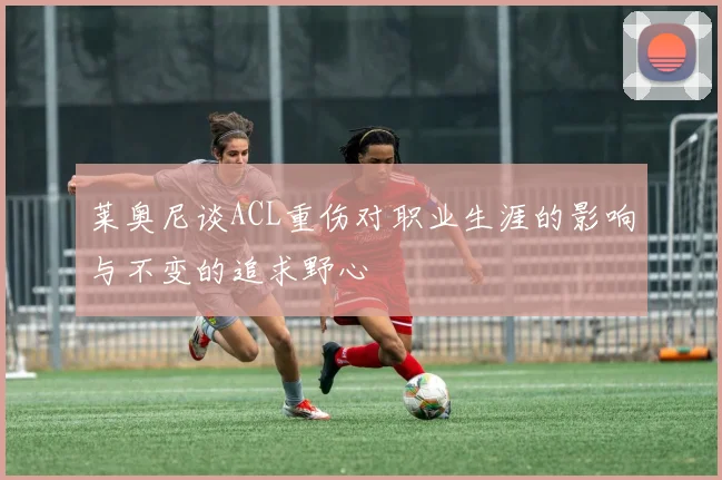 莱奥尼谈ACL重伤对职业生涯的影响与不变的追求野心