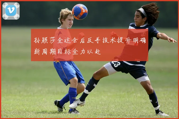孙颖莎全运会后反手技术提升明确新周期目标全力以赴